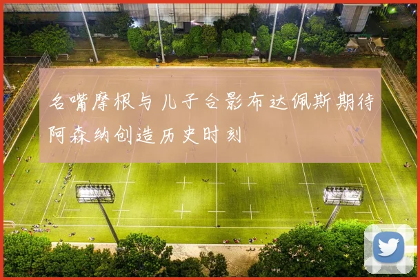 名嘴摩根与儿子合影布达佩斯期待阿森纳创造历史时刻