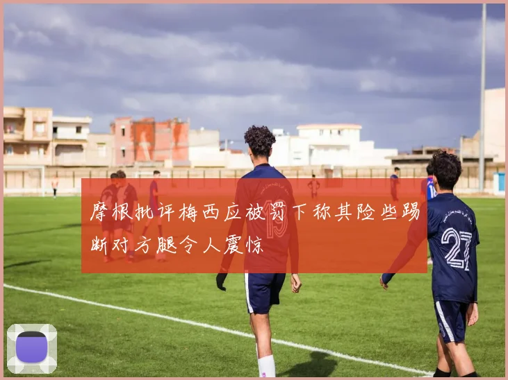 摩根批评梅西应被罚下称其险些踢断对方腿令人震惊