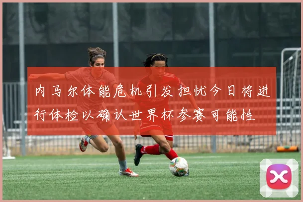 内马尔体能危机引发担忧今日将进行体检以确认世界杯参赛可能性