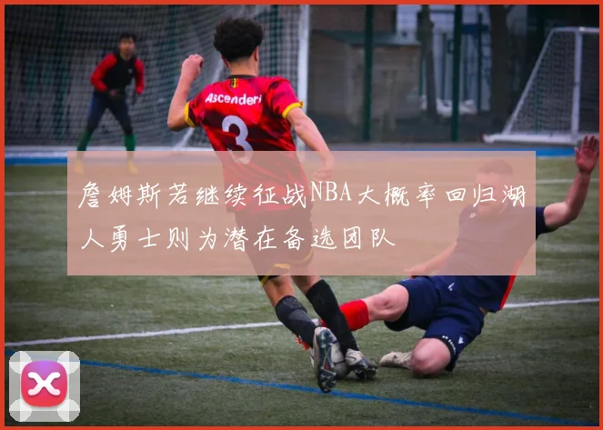 詹姆斯若继续征战NBA大概率回归湖人勇士则为潜在备选团队