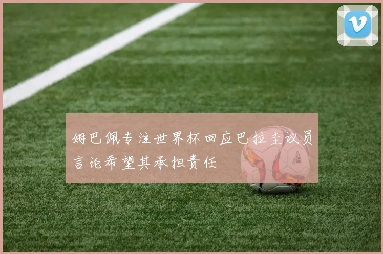 姆巴佩专注世界杯回应巴拉圭议员言论希望其承担责任