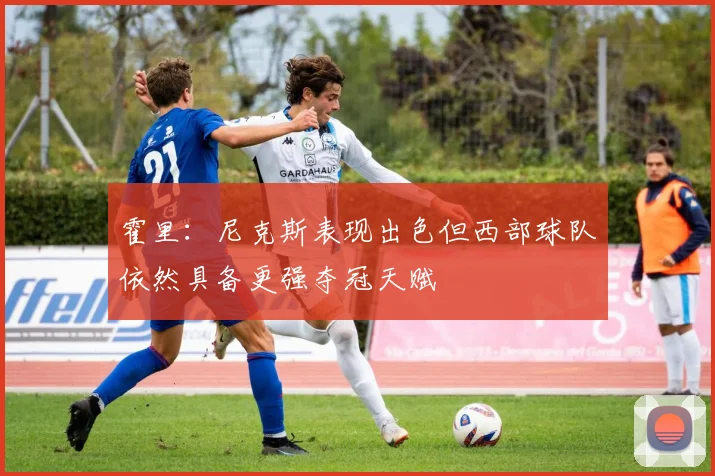 霍里：尼克斯表现出色但西部球队依然具备更强夺冠天赋