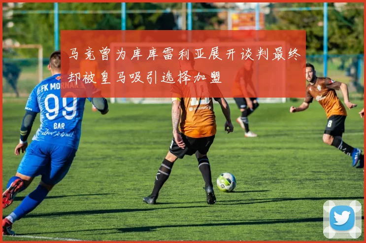 马竞曾为库库雷利亚展开谈判最终却被皇马吸引选择加盟