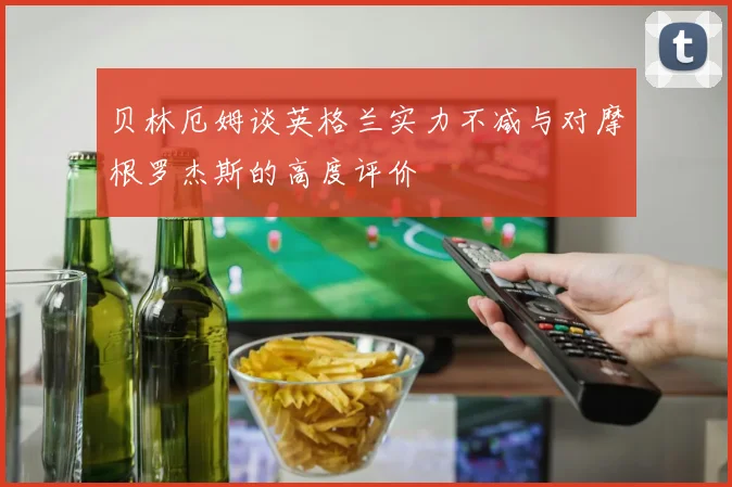 贝林厄姆谈英格兰实力不减与对摩根罗杰斯的高度评价