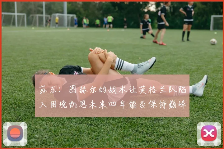 苏东：图赫尔的战术让英格兰队陷入困境凯恩未来四年能否保持巅峰状态