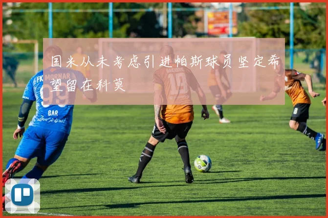 国米从未考虑引进帕斯球员坚定希望留在科莫