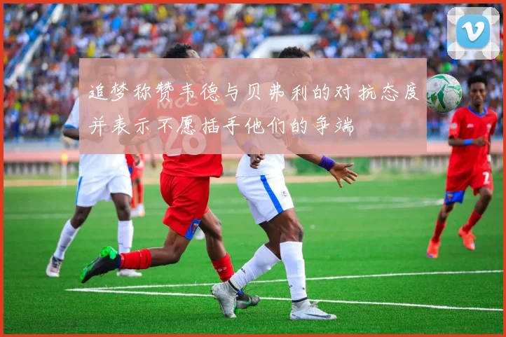 追梦称赞韦德与贝弗利的对抗态度并表示不愿插手他们的争端