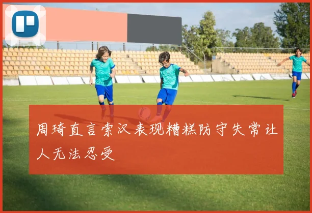 周琦直言索汉表现糟糕防守失常让人无法忍受