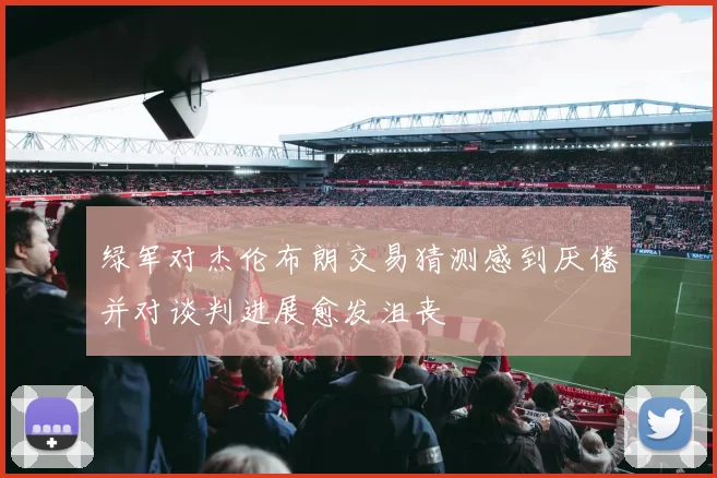 绿军对杰伦布朗交易猜测感到厌倦并对谈判进展愈发沮丧