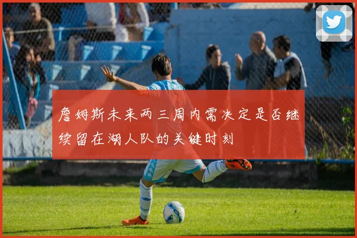 詹姆斯未来两三周内需决定是否继续留在湖人队的关键时刻
