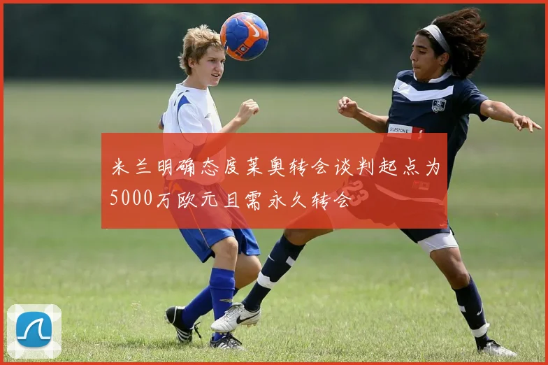 米兰明确态度莱奥转会谈判起点为5000万欧元且需永久转会