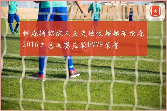 帕森斯称欧文历史地位超越布伦森2016年总决赛应获FMVP荣誉
