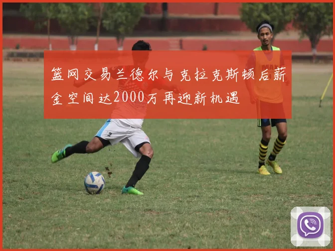 篮网交易兰德尔与克拉克斯顿后薪金空间达2000万再迎新机遇