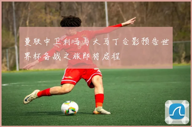 曼联中卫利马与大马丁合影预告世界杯备战之旅即将启程