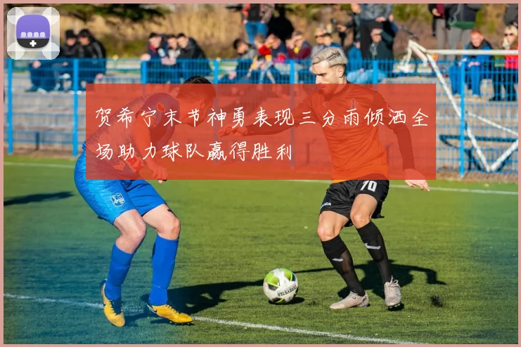 贺希宁末节神勇表现三分雨倾洒全场助力球队赢得胜利