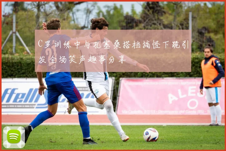 C罗训练中与孔塞桑搭档搞怪下跪引发全场笑声趣事分享