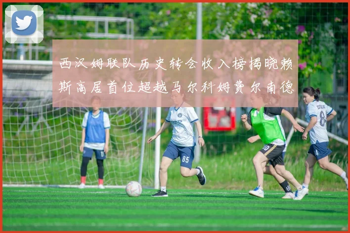 西汉姆联队历史转会收入榜揭晓赖斯高居首位超越马尔科姆费尔南德斯