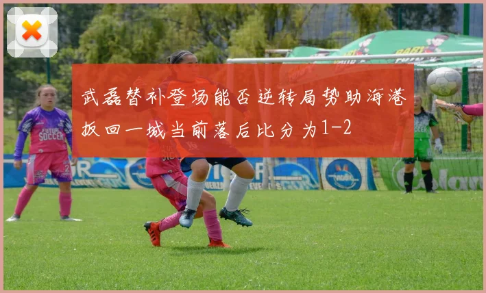 武磊替补登场能否逆转局势助海港扳回一城当前落后比分为1-2