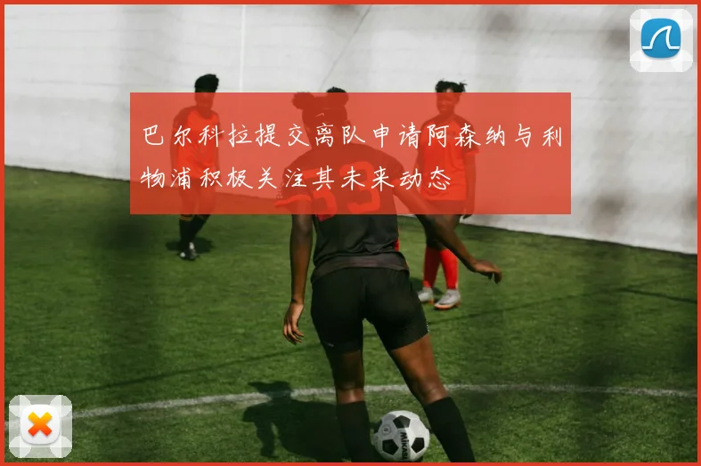 巴尔科拉提交离队申请阿森纳与利物浦积极关注其未来动态