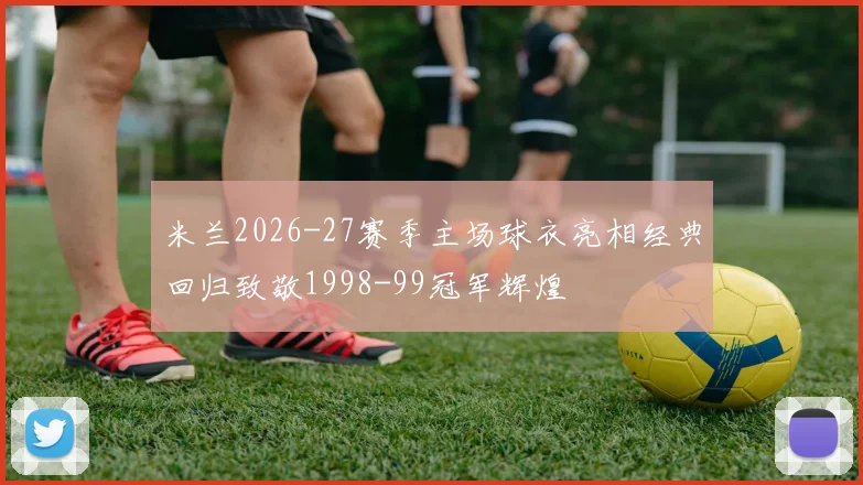 米兰2026-27赛季主场球衣亮相经典回归致敬1998-99冠军辉煌