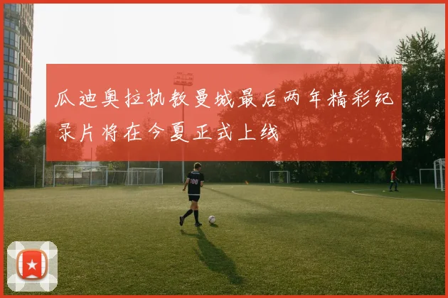 瓜迪奥拉执教曼城最后两年精彩纪录片将在今夏正式上线
